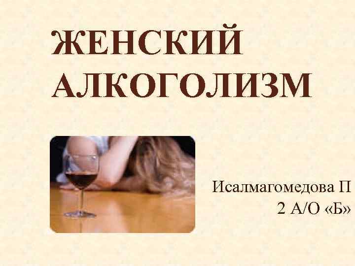 ЖЕНСКИЙ АЛКОГОЛИЗМ Исалмагомедова П 2 А/О «Б» 