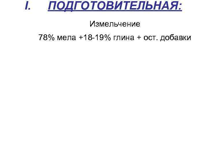 I. ПОДГОТОВИТЕЛЬНАЯ: Измельчение 78% мела +18 -19% глина + ост. добавки 