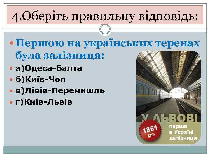 4. Оберіть правильну відповідь: Першою на українських теренах була залізниця: а)Одеса-Балта б)Київ-Чоп в)Лівів-Перемишль г)Киів-Львів