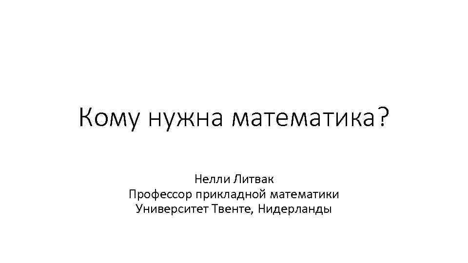 Кому нужна математика? Нелли Литвак Профессор прикладной математики Университет Твенте, Нидерланды 