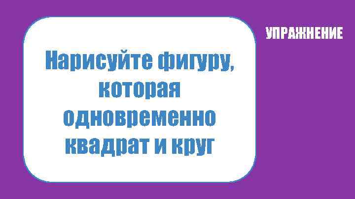 УПРАЖНЕНИЕ Нарисуйте фигуру, которая одновременно квадрат и круг 