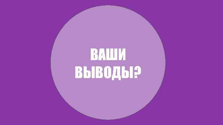 ВАШИ ВЫВОДЫ? 