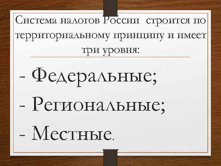 Система налогов России строится по территориальному принципу и имеет три уровня: - Федеральные; -
