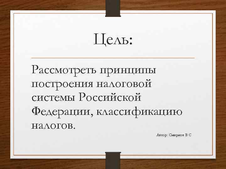 Цель: Рассмотреть принципы построения налоговой системы Российской Федерации, классификацию налогов. Автор: Смирнов В С