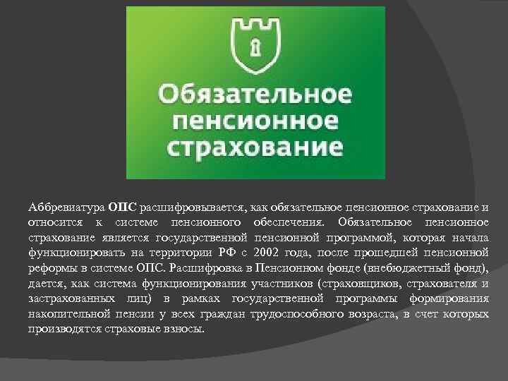 Аббревиатура ОПС расшифровывается, как обязательное пенсионное страхование и относится к системе пенсионного обеспечения. Обязательное