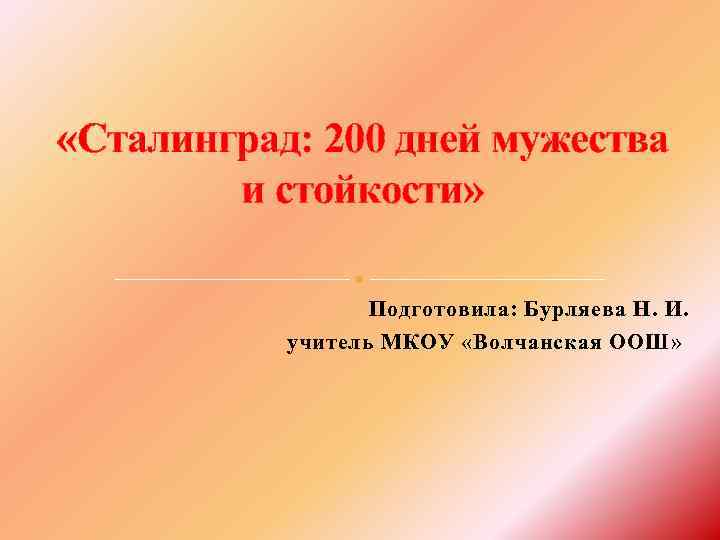  «Сталинград: 200 дней мужества и стойкости» Подготовила: Бурляева Н. И. учитель МКОУ «Волчанская