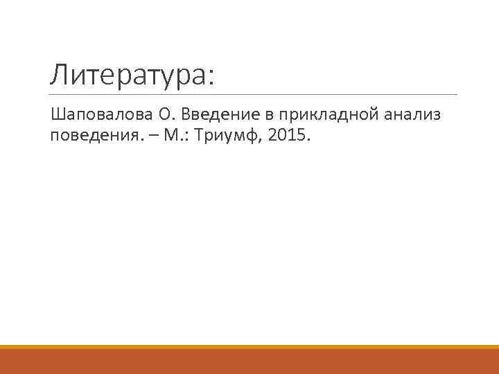 Литература: Шаповалова О. Введение в прикладной анализ поведения. – М. : Триумф, 2015. 