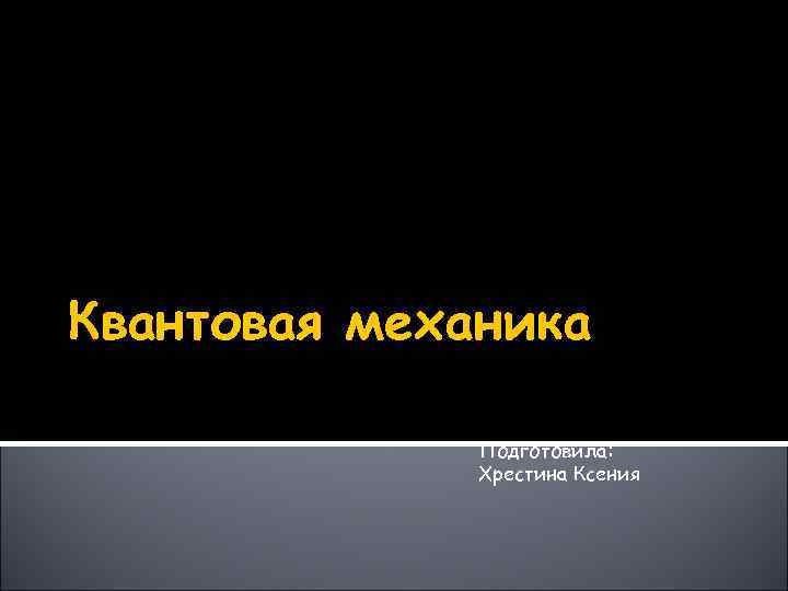 Квантовая механика Подготовила: Хрестина Ксения 