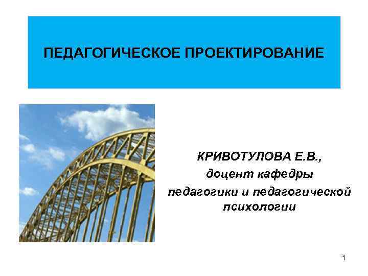 ПЕДАГОГИЧЕСКОЕ ПРОЕКТИРОВАНИЕ КРИВОТУЛОВА Е. В. , доцент кафедры педагогики и педагогической психологии 1 