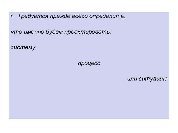  • Требуется прежде всего определить, что именно будем проектировать: систему, процесс или ситуацию