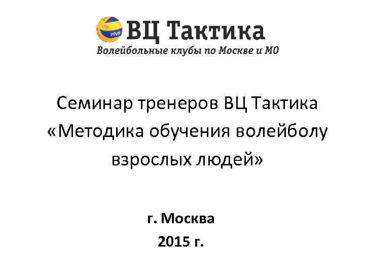 Семинар тренеров ВЦ Тактика «Методика обучения волейболу взрослых людей» г. Москва 2015 г. 