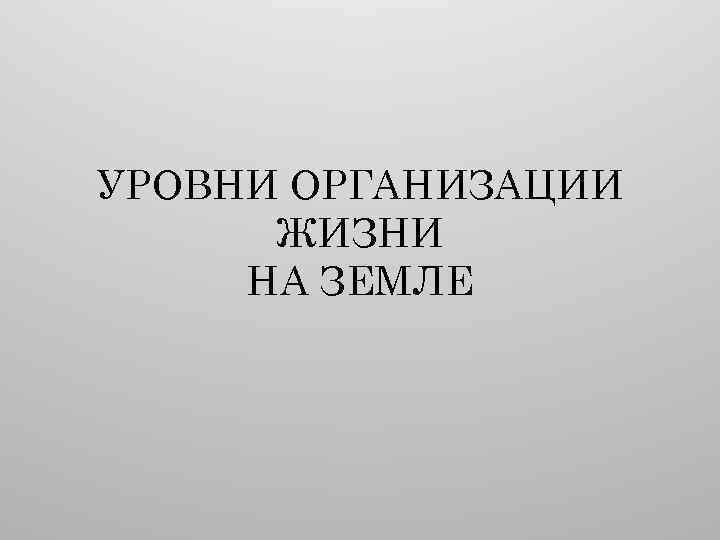 УРОВНИ ОРГАНИЗАЦИИ ЖИЗНИ НА ЗЕМЛЕ 