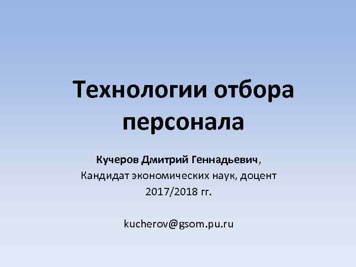 Технологии отбора персонала Кучеров Дмитрий Геннадьевич, Кандидат экономических наук, доцент 2017/2018 гг. kucherov@gsom. pu.