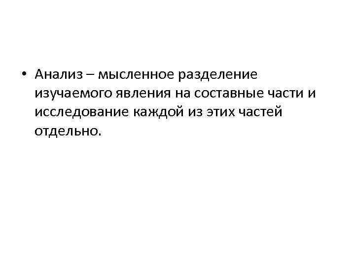  • Анализ – мысленное разделение изучаемого явления на составные части и исследование каждой