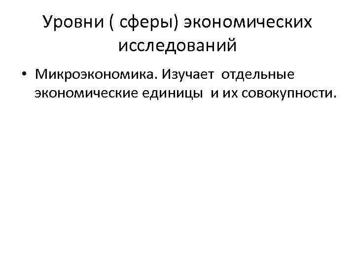 Уровни ( сферы) экономических исследований • Микроэкономика. Изучает отдельные экономические единицы и их совокупности.