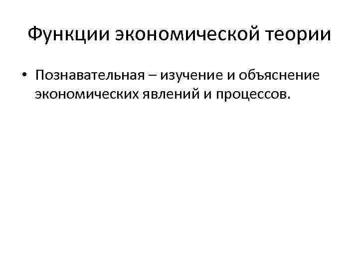 Функции экономической теории • Познавательная – изучение и объяснение экономических явлений и процессов. 