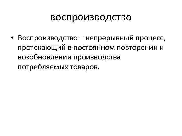 воспроизводство • Воспроизводство – непрерывный процесс, протекающий в постоянном повторении и возобновлении производства потребляемых