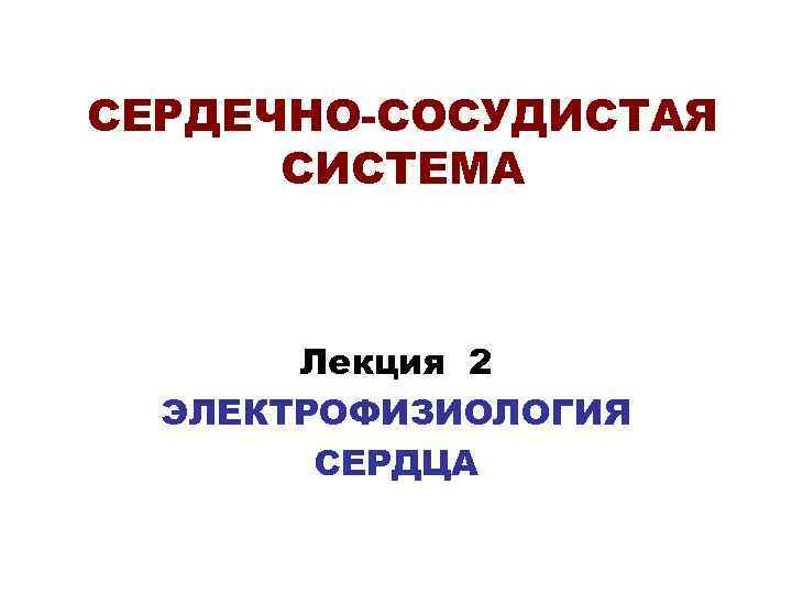 СЕРДЕЧНО-СОСУДИСТАЯ СИСТЕМА Лекция 2 ЭЛЕКТРОФИЗИОЛОГИЯ СЕРДЦА 