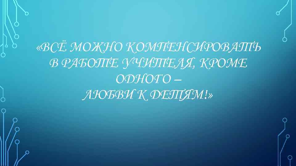  «ВСЁ МОЖНО КОМПЕНСИРОВАТЬ В РАБОТЕ УЧИТЕЛЯ, КРОМЕ ОДНОГО – ЛЮБВИ К ДЕТЯМ!» 