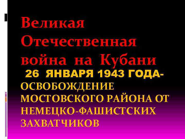 Великая Отечественная война на Кубани 26 ЯНВАРЯ 1943 ГОДАОСВОБОЖДЕНИЕ МОСТОВСКОГО РАЙОНА ОТ НЕМЕЦКО-ФАШИСТСКИХ ЗАХВАТЧИКОВ