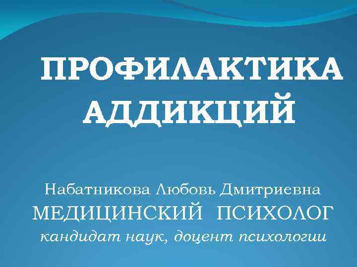 ПРОФИЛАКТИКА АДДИКЦИЙ Набатникова Любовь Дмитриевна МЕДИЦИНСКИЙ ПСИХОЛОГ кандидат наук, доцент психологии 