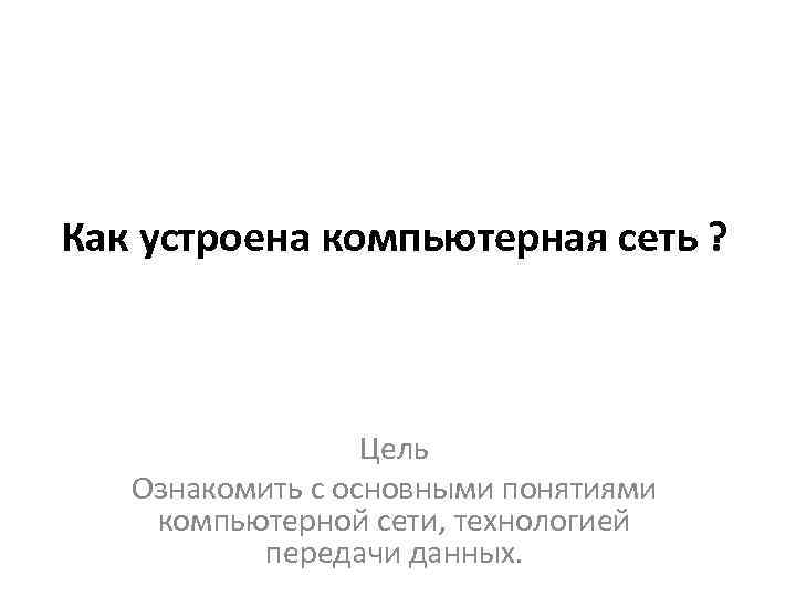 Как устроена компьютерная сеть ? Цель Ознакомить с основными понятиями компьютерной сети, технологией передачи