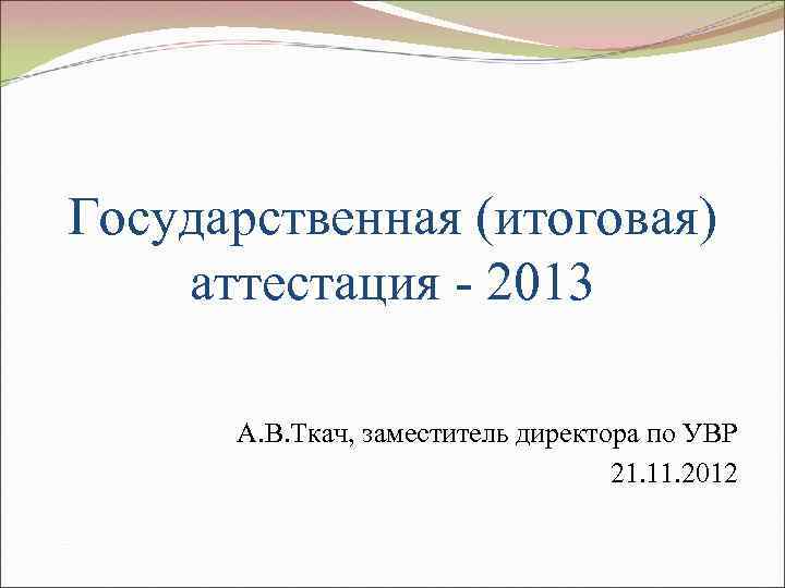 Государственная (итоговая) аттестация - 2013 А. В. Ткач, заместитель директора по УВР 21. 11.