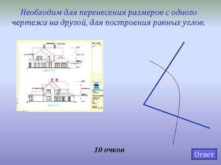 Необходим для перенесения размеров с одного чертежа на другой, для построения равных углов. 10