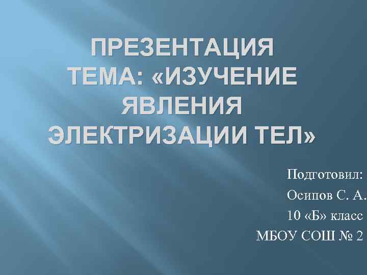 ПРЕЗЕНТАЦИЯ ТЕМА: «ИЗУЧЕНИЕ ЯВЛЕНИЯ ЭЛЕКТРИЗАЦИИ ТЕЛ» Подготовил: Осипов С. А. 10 «Б» класс МБОУ