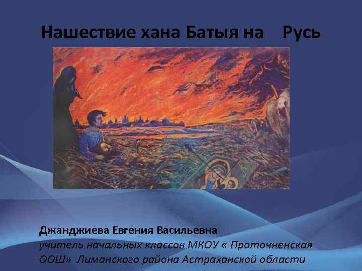 Нашествие хана Батыя на Русь Джанджиева Евгения Васильевна учитель начальных классов МКОУ « Проточненская