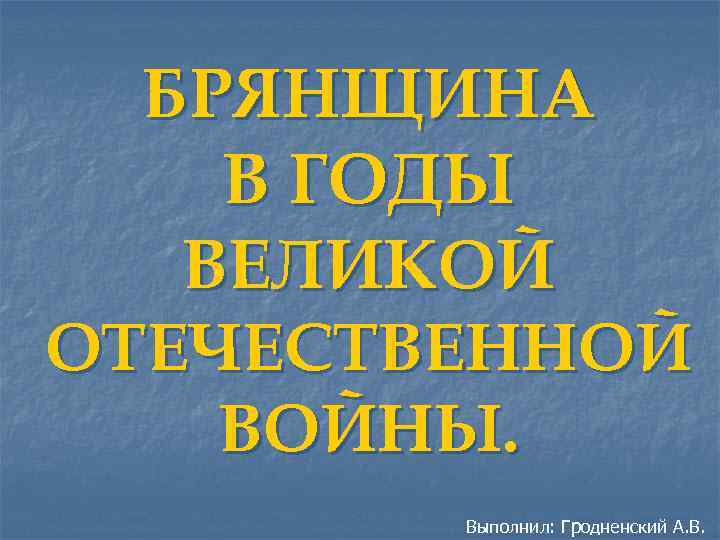 БРЯНЩИНА В ГОДЫ ВЕЛИКОЙ ОТЕЧЕСТВЕННОЙ ВОЙНЫ. Выполнил: Гродненский А. В. 