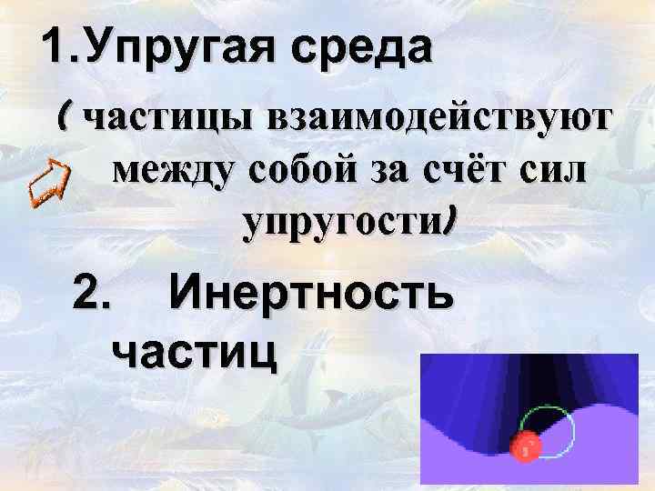 1. Упругая среда ( частицы взаимодействуют между собой за счёт сил упругости) 2. Инертность