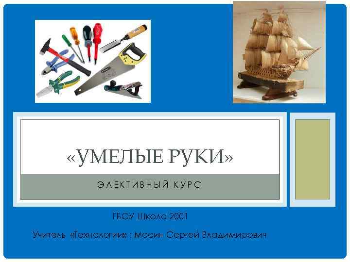  «УМЕЛЫЕ РУКИ» ЭЛЕКТИВНЫЙ КУРС ГБОУ Школа 2001 Учитель «Технологии» : Мосин Сергей Владимирович