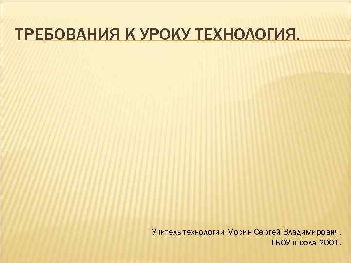 ТРЕБОВАНИЯ К УРОКУ ТЕХНОЛОГИЯ. Учитель технологии Мосин Сергей Владимирович. ГБОУ школа 2001. 