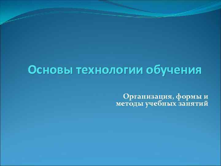 Основы технологии обучения Организация, формы и методы учебных занятий 