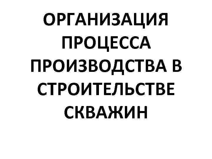 ОРГАНИЗАЦИЯ ПРОЦЕССА ПРОИЗВОДСТВА В СТРОИТЕЛЬСТВЕ СКВАЖИН 