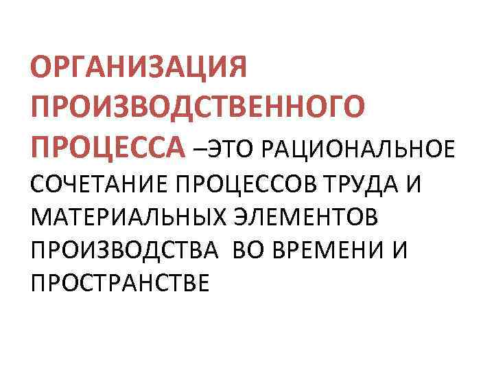 ОРГАНИЗАЦИЯ ПРОИЗВОДСТВЕННОГО ПРОЦЕССА –ЭТО РАЦИОНАЛЬНОЕ СОЧЕТАНИЕ ПРОЦЕССОВ ТРУДА И МАТЕРИАЛЬНЫХ ЭЛЕМЕНТОВ ПРОИЗВОДСТВА ВО ВРЕМЕНИ