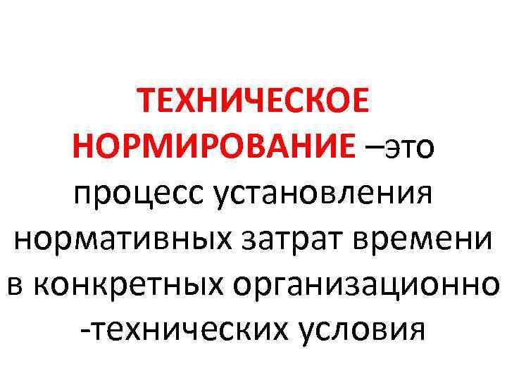 ТЕХНИЧЕСКОЕ НОРМИРОВАНИЕ –это процесс установления нормативных затрат времени в конкретных организационно -технических условия 