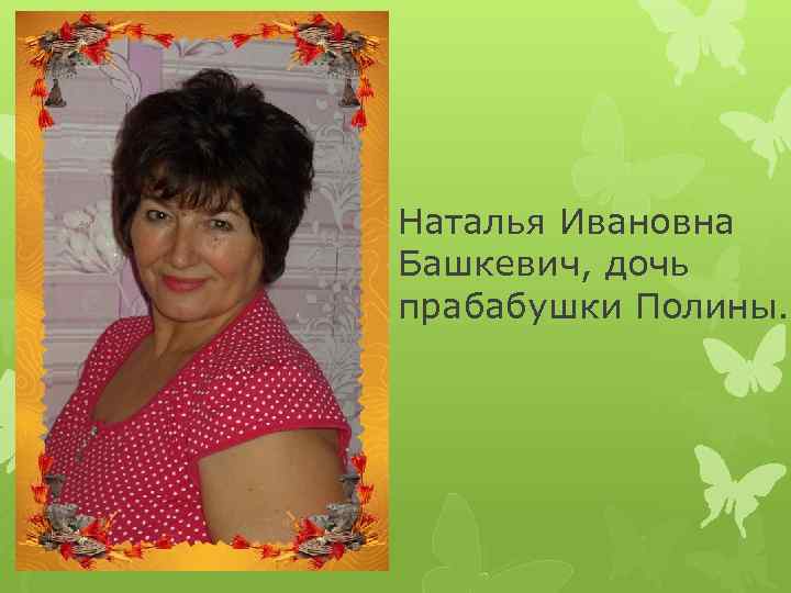Наталья Ивановна Башкевич, дочь прабабушки Полины. 