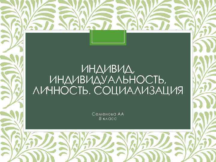 ИНДИВИД, ИНДИВИДУАЛЬНОСТЬ, ЛИЧНОСТЬ. СОЦИАЛИЗАЦИЯ Семенова АА 8 класс 