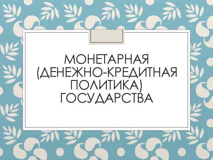 МОНЕТАРНАЯ (ДЕНЕЖНО-КРЕДИТНАЯ ПОЛИТИКА) ГОСУДАРСТВА 