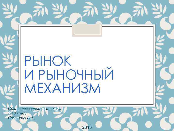 РЫНОК И РЫНОЧНЫЙ МЕХАНИЗМ Обществознание экономика 8 -10 класс Семенова А. А. 2016 