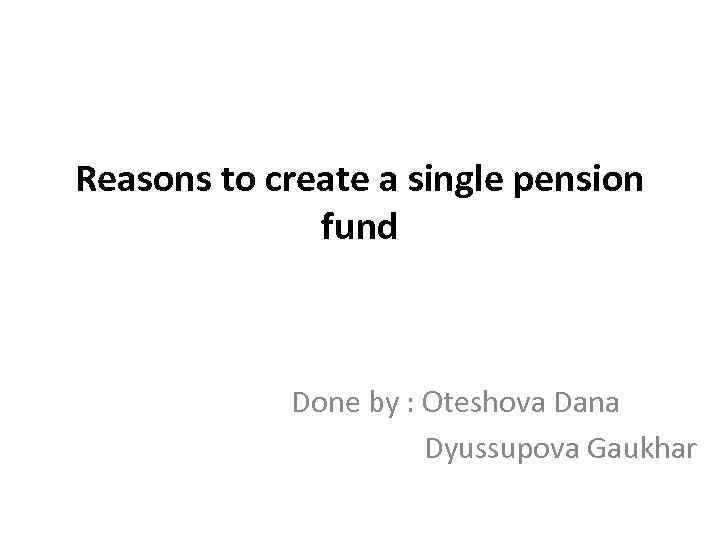 Reasons to create a single pension fund Done by : Oteshova Dana Dyussupova Gaukhar