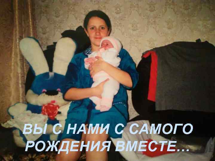 ВЫ С НАМИ С САМОГО РОЖДЕНИЯ ВМЕСТЕ… 