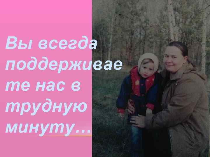 Вы всегда поддерживае те нас в трудную минуту… 