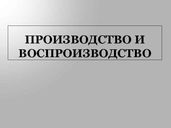 ПРОИЗВОДСТВО И ВОСПРОИЗВОДСТВО 