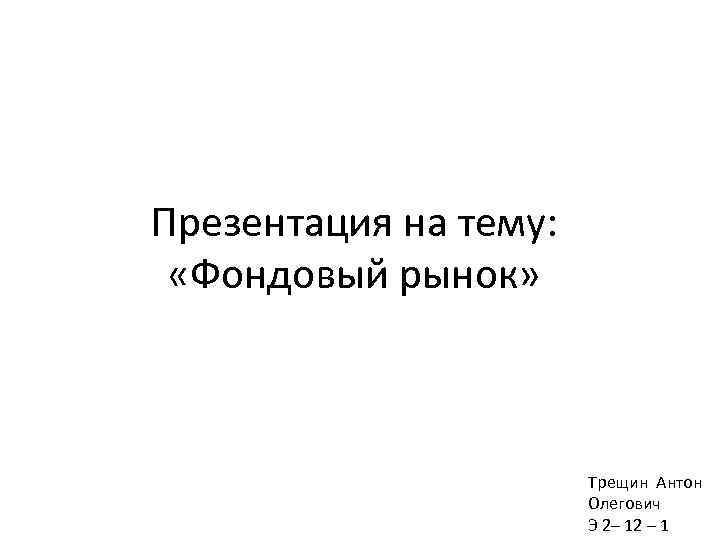 Презентация на тему: «Фондовый рынок» Трещин Антон Олегович Э 2– 12 – 1 