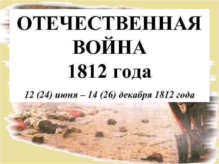 ОТЕЧЕСТВЕННАЯ ВОЙНА 1812 года 12 (24) июня – 14 (26) декабря 1812 года 