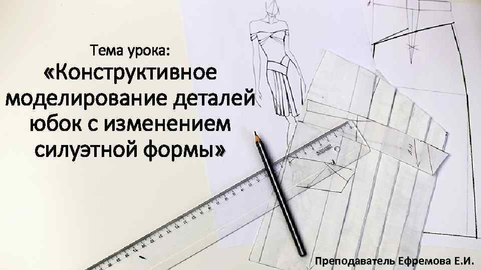 Тема урока: «Конструктивное моделирование деталей юбок с изменением силуэтной формы» Преподаватель Ефремова Е. И.