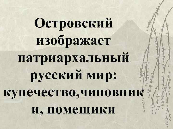 Островский изображает патриархальный русский мир: купечество, чиновник и, помещики 